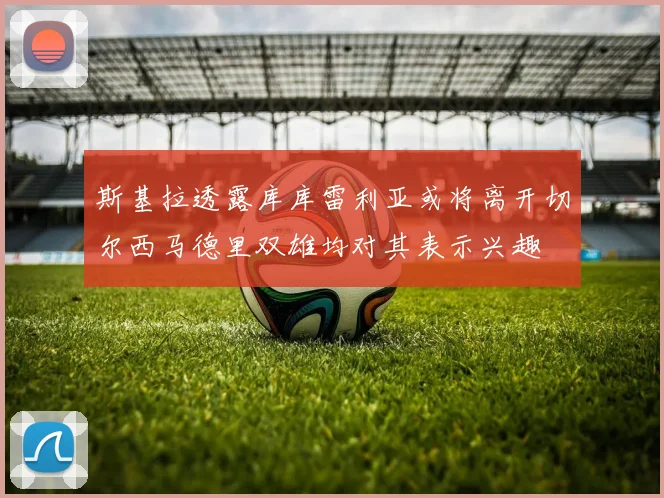 斯基拉透露库库雷利亚或将离开切尔西马德里双雄均对其表示兴趣