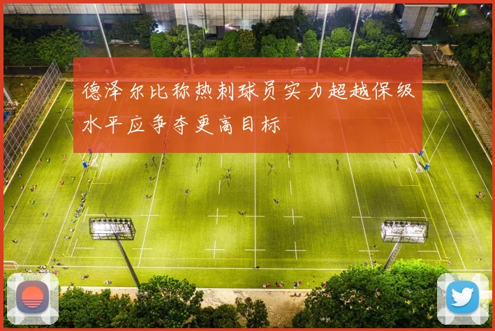 德泽尔比称热刺球员实力超越保级水平应争夺更高目标