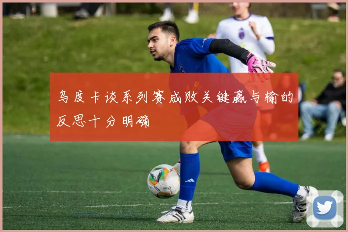 乌度卡谈系列赛成败关键赢与输的反思十分明确