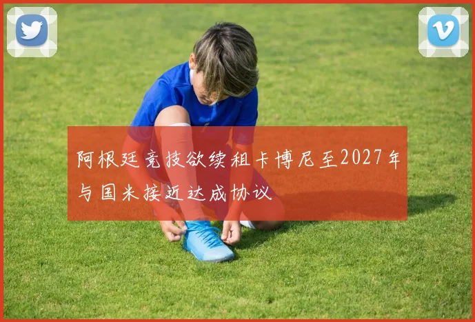 阿根廷竞技欲续租卡博尼至2027年与国米接近达成协议