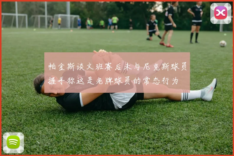帕金斯谈文班赛后未与尼克斯球员握手称这是老牌球员的常态行为