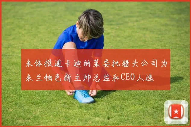 米体报道卡迪纳莱委托猎头公司为米兰物色新主帅总监和CEO人选