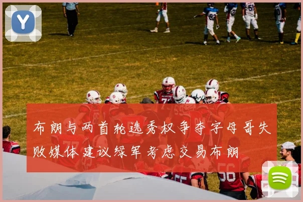 布朗与两首轮选秀权争夺字母哥失败媒体建议绿军考虑交易布朗