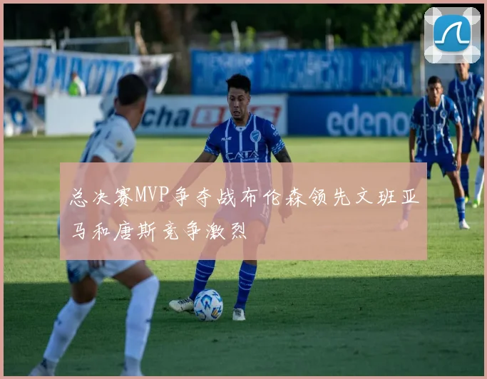 总决赛MVP争夺战布伦森领先文班亚马和唐斯竞争激烈