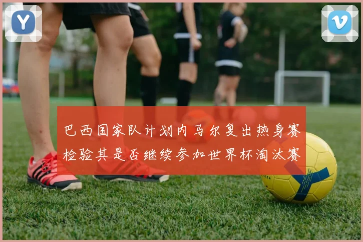 巴西国家队计划内马尔复出热身赛检验其是否继续参加世界杯淘汰赛