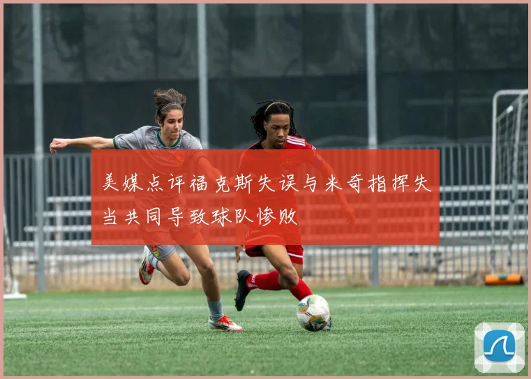 美媒点评福克斯失误与米奇指挥失当共同导致球队惨败