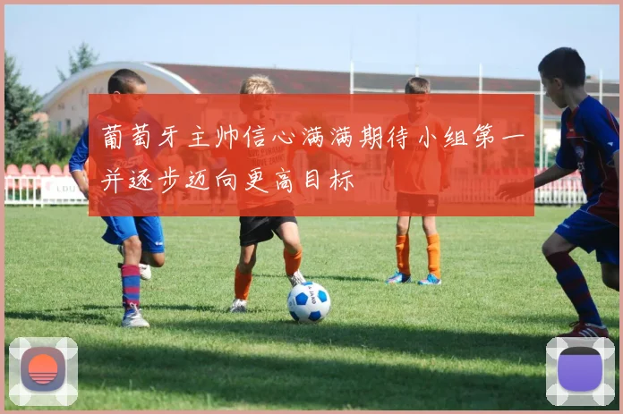 葡萄牙主帅信心满满期待小组第一并逐步迈向更高目标