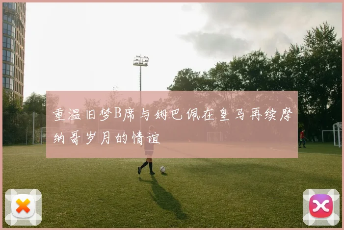 重温旧梦B席与姆巴佩在皇马再续摩纳哥岁月的情谊
