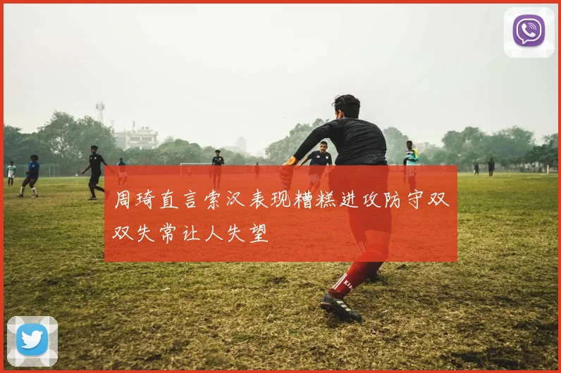 周琦直言索汉表现糟糕进攻防守双双失常让人失望